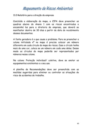 11.0 Relatório para a direção da empresa
Concluída a elaboração do mapa, a CIPA deve preencher os
quadros abaixo do Anexo 1 com os riscos encontrados e
encaminhá los para a diretoria da empresa, que deverá se
manifestar dentro de 30 dias a partir da data do recebimento
desses documentos.
A fonte geradora é o que causa o problema. Para se preencher a
coluna intitulada nº no mapa é preciso colocar um número
diferente em cada círculo do mapa de riscos. Caso o círculo tenha
mais de uma cor, coloca se um número em cada uma delas. Desse
modo os círculos do mapa poderão ser representados por
números nessa coluna.
Na coluna: Proteção individual/ coletiva, deve se anotar os
equipamentos existentes e o seu uso.
A planilha de Recomendações deve ser preenchida com as
medidas sugeridas para eliminar ou controlar as situações de
risco de acidentes de trabalho.
40
 