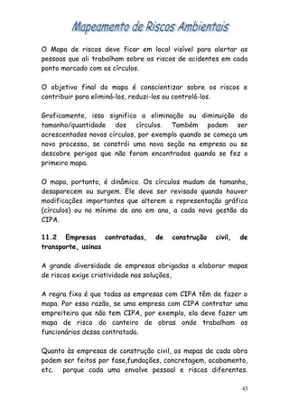 O Mapa de riscos deve ficar em local visível para alertar as
pessoas que ali trabalham sobre os riscos de acidentes em cada
ponto marcado com os círculos.
O objetivo final do mapa é conscientizar sobre os riscos e
contribuir para eliminá-los, reduzi-los ou controlá-los.
Graficamente, isso significa a eliminação ou diminuição do
tamanho/quantidade dos círculos. Também podem ser
acrescentados novos círculos, por exemplo quando se começa um
novo processo, se constrói uma nova seção na empresa ou se
descobre perigos que não foram encontrados quando se fez o
primeiro mapa.
O mapa, portanto, é dinâmico. Os círculos mudam de tamanho,
desaparecem ou surgem. Ele deve ser revisado quando houver
modificações importantes que alterem a representação gráfica
(círculos) ou no mínimo de ano em ano, a cada nova gestão da
CIPA.
11.2 Empresas contratadas, de construção civil, de
transporte, usinas
A grande diversidade de empresas obrigadas a elaborar mapas
de riscos exige criatividade nas soluções,
A regra fixa é que todas as empresas com CIPA têm de fazer o
mapa. Por essa razão, se uma empresa com CIPA contratar uma
empreiteira que não tem CIPA, por exemplo, ela deve fazer um
mapa de risco do canteiro de obras onde trabalham os
funcionários dessa contratada.
Quanto às empresas de construção civil, os mapas de cada obra
podem ser feitos por fase,fundações, concretagem, acabamento,
etc. porque cada uma envolve pessoal e riscos diferentes.
43
 
