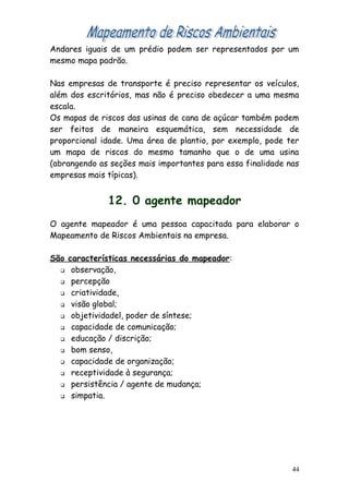 Andares iguais de um prédio podem ser representados por um
mesmo mapa padrão.
Nas empresas de transporte é preciso representar os veículos,
além dos escritórios, mas não é preciso obedecer a uma mesma
escala.
Os mapas de riscos das usinas de cana de açúcar também podem
ser feitos de maneira esquemática, sem necessidade de
proporcional idade. Uma área de plantio, por exemplo, pode ter
um mapa de riscos do mesmo tamanho que o de uma usina
(abrangendo as seções mais importantes para essa finalidade nas
empresas mais típicas).
12. 0 agente mapeador
O agente mapeador é uma pessoa capacitada para elaborar o
Mapeamento de Riscos Ambientais na empresa.
São características necessárias do mapeador:
 observação,
 percepção
 criatividade,
 visão global;
 objetividadel, poder de síntese;
 capacidade de comunicação;
 educação / discrição;
 bom senso,
 capacidade de organização;
 receptividade à segurança;
 persistência / agente de mudança;
 simpatia.
44
 