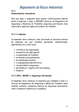 12.1
Conhecimentos necessários
Para sua ação, o mapeador deve possuir conhecimentos básicos
sobre a empresa, a Cipa, o SEESMT (Serviço de Engenharia de
Segurança e Medicina do Trabalho), segurança patrimonial, bem
como sobre aspectos legais do acidente do trabalho.
12.2 A empresa
O mapeador deve conhecer como funcionam os diversos setores
da empresa em que trabalha (produção, administração,
suprimentos etc.), bem como:
 o histórico da organização;
 sua política de ação (geral);
 a organização do trabalho,
 as normas e procedimentos;
 as instalações prediais;
 o organograma administrativo.
 receptividade à segurança;
 persistência / Agente ente de mudança
 simpatia.
12.3 CIPA, SESMT e Segurança Patrimonial
O mapeador deve conhecer os membros que compõem a Cipa e o
Serviço de Engenharia de Segurança e Medicina Trabalho. Deve
também conhecer elementos básicos de segurança patrimonial,
como o bombeiro industrial e a vigilância.
45
 