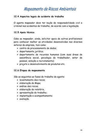 12.4 Aspectos legais do acidente do trabalho
O agente mapeador deve ter noção de responsabilidade civil e
criminal nos acidentes do trabalho, de acordo com a legislação.
12.5 Apoio técnico
Cabe ao mapeador, ainda, solicitar apoio de outros profissionais
para conhecer melhor as atividades desenvolvidas nos diversos
setores da empresa, tais como:
 centro de processamento de dados;
 departamento jurídico;
 departamento de recursos humanos (com suas áreas de
assistência social, psicologia do trabalhador, setor de
pessoal, seleção e recrutamento)
 projeto e desenvolvimento de produtos etc.
12.6 Etapas do mapeamento
São as seguintes as fases do trabalho do agente:
 levantamento dos riscos;
 elaboração do Mapa;
 análise dos riscos;
 elaboração do relatório,
 apresentação do trabalho;
 implantação e acompanhamento;
 avaliação.
46
 