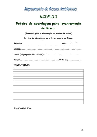 MODELO I
Roteiro de abordagem para levantamento
de Risco.
(Exemplos para a elaboração de mapas de riscos)
Roteiro de abordagem para levantamento de Risco.
Empresa: ............................................Data:...../...../......
Unidade:......................................................................
Nome (empregado questionado):............................................
Cargo:..............................................Nº do mapa:.............
COMENTÁRIOS:
ELABORADO POR:
47
 