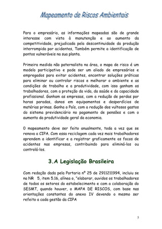 Para o empresário, as informações mapeadas são de grande
interesse com vista à manutenção e ao aumento da
competitividade, prejudicada pela descontinuidade da produção
interrompida por acidentes, Também permite a identificação de
pontos vulneráveis na sua planta.
Primeira medida não paternalista na área, o mapa de risco é um
modelo participativo e pode ser um aliado de empresários e
empregados para evitar acidentes, encontrar soluções práticas
para eliminar ou controlar riscos e melhorar o ambiente e as
condições de trabalho e a produtividade, com isso ganham os
trabalhadores, com a proteção da vida, da saúde e da capacidade
profissional. Ganham as empresas, com a redução de perdas por
horas paradas, danos em equipamentos e desperdícios de
matérias primas. Ganha o País, com a redução dos vultosos gastos
do sistema previdenciário no pagamento de pensões e com o
aumento da produtividade geral da economia.
0 mapeamento deve ser feito anualmente, toda a vez que se
renova a CIPA. Com essa reciclagem cada vez mais trabalhadores
aprendem a identificar e a registrar graficamente os focos de
acidentes nas empresas, contribuindo para eliminá-los ou
controlá-los.
3.A Legislação Brasileira
Com redação dada pela Portaria nº 25 de 2911211994, incluiu se
na NR 5, item 5.16, alínea o, "elaborar, ouvidos os trabalhadores
de todos os setores do estabelecimento e com a colaboração do
SESMT, quando houver, o MAPA DE RISCOS, com base nas
orientações constantes do anexo IV devendo o mesmo ser
refeito a cada gestão da CIPA
5
 