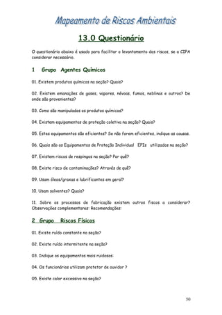 13.0 Questionário
O questionário abaixo é usado para facilitar o levantamento dos riscos, se a CIPA
considerar necessário.
1 Grupo Agentes Químicos
01. Existem produtos químicos na seção? Quais?
02. Existem emanações de gases, vapores, névoas, fumos, neblinas e outros? De
onde são provenientes?
03. Como são manipulados os produtos químicos?
04. Existem equipamentos de proteção coletiva na seção? Quais?
05. Estes equipamentos são eficientes? Se não forem eficientes, indique as causas.
06. Quais são os Equipamentos de Proteção Individual EPIs utilizados na seção?
07. Existem riscos de respingos na seção? Por quê?
08. Existe risco de contaminações? Através de quê?
09. Usam óleos/graxas e lubrificantes em geral?
10. Usam solventes? Quais?
11. Sobre os processos de fabricação existem outros fiscos a considerar?
Observações complementares: Recomendações:
2 Grupo Riscos Físicos
01. Existe ruído constante na seção?
02. Existe ruído intermitente na seção?
03. Indique os equipamentos mais ruidosos:
04. Os funcionários utilizam protetor de ouvidor ?
05. Existe calor excessivo na seção?
50
 