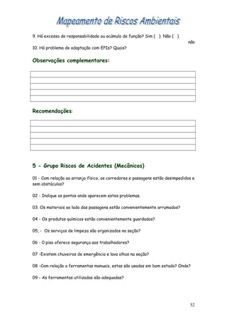 9. Há excesso de responsabilidade ou acúmulo de função? Sim ( ) Não ( )
não
10. Há problema de adaptação com EPIs? Quais?
Observações complementares:
Recomendações:
5 - Grupo Riscos de Acidentes (Mecânicos)
01 - Com relação ao arranjo físico, os corredores e passagens estão desimpedidos e
sem obstáculos?
02 - Indique os pontos onde aparecem estes problemas.
03. Os materiais ao lado das passagens estão convenientemente arrumados?
04 - Os produtos químicos estão convenientemente guardados?
05, - Os serviços de limpeza são organizados na seção?
06 - 0 piso oferece segurança aos trabalhadores?
07 -Existem chuveiros de emergência e lava olhos na seção?
08 -Com relação a ferramentas manuais, estas são usadas em bom estado? Onde?
09 - As ferramentas utilizadas são adequadas?
52
 