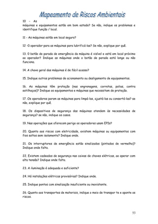 10 - As
máquinas e equipamentos estão em bom estado? Se não, indique os problemas e
identifique função / local.
11 - As máquinas estão em local seguro?
12 -0 operador para as máquinas para lubrificá-las? Se não, explique por quê.
13. 0 betão de parada de emergência da máquina é visível e está em local próximo
ao operador? Indique as máquinas onde o botão de parada está longe ou não
funciona.
14. A chave geral das máquinas é de fácil acesso?
15. Indique outros problemas de acionamento ou desligamento de equipamentos.
16. As máquinas têm proteção (nas engrenagens, corretas, polias, contra
estilhaços)? Indique os equipamentos e máquinas que necessitam de proteção.
17. Os operadores param as máquinas para limpá-las, ajustá-las ou consertá-las? se
não, explique por quê.
18. Os dispositivos de segurança das máquinas atendem às necessidades de
segurança? se não, indique os casos.
19. Nas operações que oferecem perigo os operadores usam EPIs?
20. Quanto aos riscos com eletricidade, existem máquinas ou equipamentos com
fios soltos sem isolamento? Indique onde.
21. Os interruptores de emergência estão sinalizados (pintados de vermelho)?
Indique onde falta.
22. Existem cadeados de segurança nas caixas de chaves elétricas, ao operar com
alta tensão? Indique onde falta.
23. A iluminação é adequada e suficiente?
24. Há instalações elétricas provisórias? Indique onde.
25. Indique pontos com sinalização insuficiente ou inexistente.
26. Quanto aos transportes de materiais, indique o meio de transpor te e aponte os
riscos.
53
 