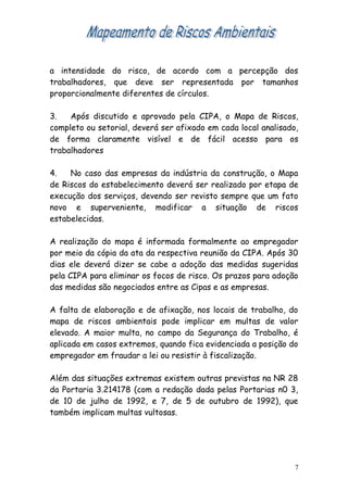 a intensidade do risco, de acordo com a percepção dos
trabalhadores, que deve ser representada por tamanhos
proporcionalmente diferentes de círculos.
3. Após discutido e aprovado pela CIPA, o Mapa de Riscos,
completo ou setorial, deverá ser afixado em cada local analisado,
de forma claramente visível e de fácil acesso para os
trabalhadores
4. No caso das empresas da indústria da construção, o Mapa
de Riscos do estabelecimento deverá ser realizado por etapa de
execução dos serviços, devendo ser revisto sempre que um fato
novo e superveniente, modificar a situação de riscos
estabelecidas.
A realização do mapa é informada formalmente ao empregador
por meio da cópia da ata da respectiva reunião da CIPA. Após 30
dias ele deverá dizer se cabe a adoção das medidas sugeridas
pela CIPA para eliminar os focos de risco. Os prazos para adoção
das medidas são negociados entre as Cipas e as empresas.
A falta de elaboração e de afixação, nos locais de trabalho, do
mapa de riscos ambientais pode implicar em multas de valor
elevado. A maior multa, no campo da Segurança do Trabalho, é
aplicada em casos extremos, quando fica evidenciada a posição do
empregador em fraudar a lei ou resistir à fiscalização.
Além das situações extremas existem outras previstas na NR 28
da Portaria 3.214178 (com a redação dada pelas Portarias n0 3,
de 10 de julho de 1992, e 7, de 5 de outubro de 1992), que
também implicam multas vultosas.
7
 