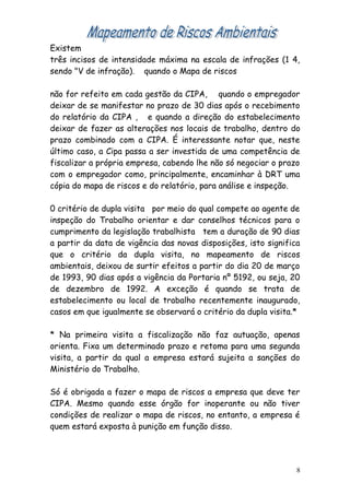 Existem
três incisos de intensidade máxima na escala de infrações (1 4,
sendo "V de infração). quando o Mapa de riscos
não for refeito em cada gestão da CIPA, quando o empregador
deixar de se manifestar no prazo de 30 dias após o recebimento
do relatório da CIPA , e quando a direção do estabelecimento
deixar de fazer as alterações nos locais de trabalho, dentro do
prazo combinado com a CIPA. É interessante notar que, neste
último caso, a Cipa passa a ser investida de uma competência de
fiscalizar a própria empresa, cabendo lhe não só negociar o prazo
com o empregador como, principalmente, encaminhar à DRT uma
cópia do mapa de riscos e do relatório, para análise e inspeção.
0 critério de dupla visita por meio do qual compete ao agente de
inspeção do Trabalho orientar e dar conselhos técnicos para o
cumprimento da legislação trabalhista tem a duração de 90 dias
a partir da data de vigência das novas disposições, isto significa
que o critério da dupla visita, no mapeamento de riscos
ambientais, deixou de surtir efeitos a partir do dia 20 de março
de 1993, 90 dias após a vigência da Portaria nº 5192, ou seja, 20
de dezembro de 1992. A exceção é quando se trata de
estabelecimento ou local de trabalho recentemente inaugurado,
casos em que igualmente se observará o critério da dupla visita.*
* Na primeira visita a fiscalização não faz autuação, apenas
orienta. Fixa um determinado prazo e retoma para uma segunda
visita, a partir da qual a empresa estará sujeita a sanções do
Ministério do Trabalho.
Só é obrigada a fazer o mapa de riscos a empresa que deve ter
CIPA. Mesmo quando esse órgão for inoperante ou não tiver
condições de realizar o mapa de riscos, no entanto, a empresa é
quem estará exposta à punição em função disso.
8
 