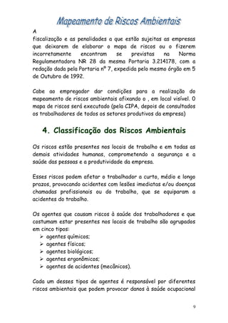 A
fiscalização e as penalidades a que estão sujeitas as empresas
que deixarem de elaborar o mapa de riscos ou o fizerem
incorretamente encontram se previstas na Norma
Regulamentadora NR 28 da mesma Portaria 3.214178, com a
redação dada pela Portaria nº 7, expedida pelo mesmo órgão em 5
de Outubro de 1992.
Cabe ao empregador dar condições para a realização do
mapeamento de riscos ambientais afixando o , em local visível. 0
mapa de riscos será executado (pela CIPA, depois de consultados
os trabalhadores de todos os setores produtivos da empresa)
4. Classificação dos Riscos Ambientais
Os riscos estão presentes nos locais de trabalho e em todas as
demais atividades humanas, comprometendo a segurança e a
saúde das pessoas e a produtividade da empresa.
Esses riscos podem afetar o trabalhador a curto, médio e longo
prazos, provocando acidentes com lesões imediatas e/ou doenças
chamadas profissionais ou do trabalho, que se equiparam a
acidentes do trabalho.
Os agentes que causam riscos à saúde dos trabalhadores e que
costumam estar presentes nos locais de trabalho são agrupados
em cinco tipos:
 agentes químicos;
 agentes físicos;
 agentes biológicos;
 agentes ergonômicos;
 agentes de acidentes (mecânicos).
Cada um desses tipos de agentes é responsável por diferentes
riscos ambientais que podem provocar danos à saúde ocupacional
9
 