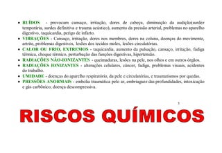  RUÍDOS - provocam cansaço, irritação, dores de cabeça, diminuição da audição(surdez
temporária, surdes definitiva e trauma acústico), aumento da pressão arterial, problemas no aparelho
digestivo, taquicardia, perigo de infarto.
 VIBRAÇÕES - Cansaço, irritação, dores nos membros, dores na coluna, doenças do movimento,
artrite, problemas digestivos, lesões dos tecidos moles, lesões circulatórias.
 CALOR OU FRIO, EXTREMOS - taquicardia, aumento da pulsação, cansaço, irritação, fadiga
térmica, choque térmico, perturbação das funções digestivas, hipertensão.
 RADIAÇÕES NÃO-IONIZANTES - queimaduras, lesões na pele, nos olhos e em outros órgãos.
 RADIAÇÕES IONIZANTES - alterações celulares, câncer, fadiga, problemas visuais, acidentes
do trabalho.
 UMIDADE - doenças do aparelho respiratório, da pele e circulatórias, e traumatismos por quedas.
 PRESSÕES ANORMAIS - embolia traumática pelo ar, embriaguez das profundidades, intoxicação
e gás carbônico, doença descompressiva.
5
 