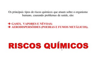 Os principais tipos de riscos químicos que atuam sobre o organismo
humano, causando problemas de saúde, são:
 GASES, VAPORES E NÉVOAS;
 AERODISPERSÓIDES (POEIRAS E FUMOS METÁLICOS).
6
 