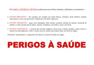 Os GASES, VAPORES E NÉVOAS podem provocar efeitos irritantes, asfixiantes ou anestésicos:
 EFEITOS IRRITANTES – são causados, por exemplo, por ácido fórmico, clorídrico, ácido sulfúrico, amônia,
soda cáustica e cloro, que provocam irritação das vias aéreas superiores.
 EFEITOS ASFIXIANTES – gases como hidrogênio, hélio metano, acetileno, dióxido de carbono, monóxido de
carbono e outros causam dor de cabeça, náuseas, sonolência, convulsões, coma e até morte.
 EFEITOS ANESTÉSICOS – a maioria dos solventes orgânicos, assim como o butano, propano, xileno, álcoois e
tolueno tem ação depressiva sobre o sistema nervoso central, provocando danos aos diversos órgãos.
O benzeno, especialmente, é responsável por danos ao sistema formador do sangue.
 