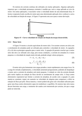 Os motores de corrente contínua são utilizados em muitas aplicações. Algumas aplicações 
requerem que a velocidade permaneça constante à medida que varia a carga aplicada ao eixo do 
motor. Em outras aplicações, é necessário variar a velocidade dentro de uma determinada faixa. O 
técnico responsável pela escolha do motor para uma determinada aplicação deve conhecer a curva 
da velocidade em função do torque. A Figura 15 apresenta esta curva para o motor derivação. 
Figura 15 – Curva velocidade de rotação em função do torque desenvolvido. 
2.5.3 Motor Série 
A Figura 16 mostra o circuito equivalente do motor série. Um reostato externo em série com 
o enrolamento de armadura pode ser utilizado para controlar a velocidade do motor. As equações 
(5) e (6) são as principais equações para o motor série. A equação (6) permite concluir que o motor 
série não deve ser utilizado sem carga, pois nessas condições, a corrente de armadura Ia é muito 
pequena e a velocidade de rotação muito elevada, podendo atingir valores perigosos. 
( ) a a a f V  E  I  R  R (5) 
V  I  R  
R 
a a f 
m K  
I 
sr a 
 
( ) 
 (6) 
O motor série gira lentamente com cargas pesadas e muito rapidamente com cargas leves. Se 
a carga for retirada completamente, a velocidade aumentará perigosamente, podendo até despedaçar 
o motor, pois a corrente de armadura será muito pequena. A redução no valor da corrente drenada 
pelo motor implica em redução do fluxo devido ao enrolamento de campo série. A força contra 
eletromotriz responsável por limitar a corrente de armadura, de acordo com a equação (1), para 
manter-se constante, requer um aumento na velocidade da máquina para compensar o efeito na 
redução do fluxo por pólo. Dessa maneira, o motor poderá não girar com velocidade suficiente para 
gerar uma força contra eletromotriz capaz de restabelecer o equilíbrio. Os motores tipo série nunca 
devem funcionar sem carga, e raramente são usados com transmissão por correias, em que a carga 
pode ser removida. 
 
