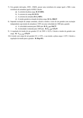 7) Um gerador derivação, 250V, 150kW, possui uma resistência de campo igual a 50Ω e uma 
resistência de armadura igual a 0,05Ω. Calcule: 
a) A corrente de plena carga. R: It=600A 
b) A corrente de campo R: If=5A 
c) A corrente de armadura R: Ia=605A 
d) A tensão gerada na situação de plena carga. R: Ea=280,3V 
8) Supondo excitação de campo constante, calcule a tensão a vazio de um gerador com excitação 
independente cuja tensão de armadura é 150V em uma velocidade de 1800 rpm, quando: 
a) A velocidade aumenta para 2000 rpm. R: Ea_2000=166,7V 
b) Avelocidade é reduzida para 1600 rpm. R: Ea_1600=133,3V 
9) A regulação de tensão de um gerador CC de 250V é 10,5%. Calcule a tensão do gerador sem 
carga. R: Vsem_carga=276,3V 
10) A tensão sem carga de um gerador CC é 135V, e sua tensão a plena carga é 125V. Calcule a 
regulação de tensão para o gerador. R: Reg=8% 
 
