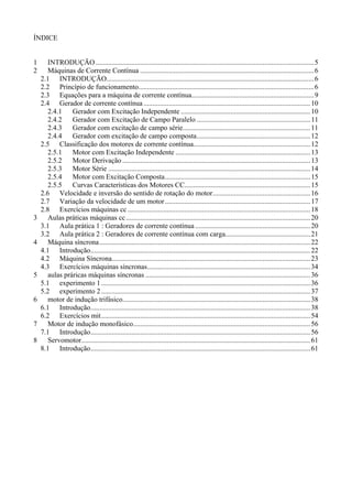 ÍNDICE 
1 INTRODUÇÃO ........................................................................................................................... 5 
2 Máquinas de Corrente Contínua .................................................................................................. 6 
2.1 INTRODUÇÃO..................................................................................................................... 6 
2.2 Princípio de funcionamento................................................................................................... 6 
2.3 Equações para a máquina de corrente contínua ..................................................................... 9 
2.4 Gerador de corrente contínua .............................................................................................. 10 
2.4.1 Gerador com Excitação Independente ......................................................................... 10 
2.4.2 Gerador com Excitação de Campo Paralelo ................................................................ 11 
2.4.3 Gerador com excitação de campo série ........................................................................ 11 
2.4.4 Gerador com excitação de campo composta ................................................................ 12 
2.5 Classificação dos motores de corrente contínua .................................................................. 12 
2.5.1 Motor com Excitação Independente ............................................................................ 13 
2.5.2 Motor Derivação .......................................................................................................... 13 
2.5.3 Motor Série .................................................................................................................. 14 
2.5.4 Motor com Excitação Composta .................................................................................. 15 
2.5.5 Curvas Características dos Motores CC....................................................................... 15 
2.6 Velocidade e inversão do sentido de rotação do motor ....................................................... 16 
2.7 Variação da velocidade de um motor .................................................................................. 17 
2.8 Exercícios máquinas cc ....................................................................................................... 18 
3 Aulas práticas máquinas cc ........................................................................................................ 20 
3.1 Aula prática 1 : Geradores de corrente contínua ................................................................. 20 
3.2 Aula prática 2 : Geradores de corrente contínua com carga ................................................ 21 
4 Máquina síncrona ....................................................................................................................... 22 
4.1 Introdução ............................................................................................................................ 22 
4.2 Máquina Síncrona................................................................................................................ 23 
4.3 Exercícios máquinas síncronas ............................................................................................ 34 
5 aulas práricas máquinas síncronas ............................................................................................. 36 
5.1 experimento 1 ...................................................................................................................... 36 
5.2 experimento 2 ...................................................................................................................... 37 
6 motor de indução trifásico.......................................................................................................... 38 
6.1 Introdução ............................................................................................................................ 38 
6.2 Exercícios mit ...................................................................................................................... 54 
7 Motor de indução monofásico.................................................................................................... 56 
7.1 Introdução ............................................................................................................................ 56 
8 Servomotor ................................................................................................................................. 61 
8.1 Introdução ............................................................................................................................ 61 
 