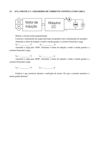 3.2 AULA PRÁTICA 2 : GERADORES DE CORRENTE CONTÍNUA COM CARGA 
Montar o circuito acima esquematizado. 
Conectar o enrolamento de campo derivação em paralelo com o enrolamento de armadura 
Alimentar o motor de indução e medir a tensão gerada e a corrente fornecida à carga. 
VG = __________ V IG = __________ A 
Aumentar a carga para 150W. Alimentar o motor de indução e medir a tensão gerada e a 
corrente fornecida à carga. 
VG = __________ V IG = __________ A 
Aumentar a carga para 300W. Alimentar o motor de indução e medir a tensão gerada e a 
corrente fornecida à carga. 
VG = __________ V IG = __________ A 
Explicar o que aconteceu durante a realização do ensaio. Por que a corrente aumenta e a 
tensão gerada diminui? 
 