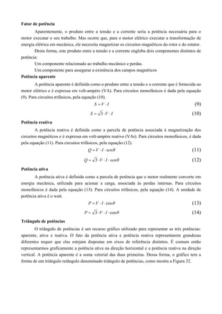 Fator de potência 
Aparentemente, o produto entre a tensão e a corrente seria a potência necessária para o 
motor executar o seu trabalho. Mas ocorre que, para o motor elétrico executar a transformação de 
energia elétrica em mecânica, ele necessita magnetizar os circuitos magnéticos do rotor e do estator. 
Desta forma, este produto entre a tensão e a corrente engloba dois componentes distintos de 
potência: 
Um componente relacionado ao trabalho mecânico e perdas. 
Um componente para assegurar a existência dos campos magnéticos 
Potência aparente 
A potência aparente é definida como o produto entre a tensão e a corrente que é fornecida ao 
motor elétrico e é expressa em volt-ampère (VA). Para circuitos monofásicos é dada pela equação 
(9). Para circuitos trifásicos, pela equação (10). 
S  V  I (9) 
S  3 V  I (10) 
Potência reativa 
A potência reativa é definida como a parcela de potência associada à magnetização dos 
circuitos magnéticos e é expressa em volt-ampère reativo (VAr). Para circuitos monofásicos, é dada 
pela equação (11). Para circuitos trifásicos, pela equação (12). 
Q  V  I  sen (11) 
Q  3 V  I  sen (12) 
Potência ativa 
A potência ativa é definida como a parcela de potência que o motor realmente converte em 
energia mecânica, utilizada para acionar a carga, associada às perdas internas. Para circuitos 
monofásicos é dada pela equação (13). Para circuitos trifásicos, pela equação (14). A unidade de 
potência ativa é o watt. 
P  V  I  cos (13) 
P  3 V  I  cos (14) 
Triângulo de potências 
O triângulo de potências é um recurso gráfico utilizado para representar as três potências: 
aparente, ativa e reativa. O fato da potência ativa e potência reativa representarem grandezas 
diferentes requer que elas estejam dispostas em eixos de referência distintos. É comum então 
representarmos graficamente a potência ativa na direção horizontal e a potência reativa na direção 
vertical. A potência aparente é a soma vetorial das duas primeiras. Dessa forma, o gráfico tem a 
forma de um triângulo retângulo denominado triângulo de potências, como mostra a Figura 32. 
 