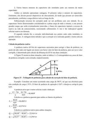 2. Vários bancos menores de capacitores são instalados junto aos motores de maior 
capacidade. 
Ambos os métodos apresentam vantagens. O primeiro reduz o número de capacitores. 
Entretanto, eles devem possuir dispositivos de chaveamento, de modo que possam ser removidos 
parcialmente, conforme a carga elétrica varie ao longo do dia. 
Sobrecorreção (excesso de correção) pode ser um problema com este método. Se os 
capacitores forem dimensionados considerando-se a plena carga de todo o sistema, e este possuir 
grandes cargas que serão eventualmente removidas, o banco de capacitores injetará o excesso de 
reativo na rede da concessionária, ocasionando sobretensões. E isto é tão indesejável quanto 
solicitar reativo em demasia. 
O segundo método faz a correção individualizada nos pontos onde estão instalados os 
grandes motores. A vantagem deste método é que a correção só é realizada quando o motor está em 
operação. 
Cálculo da potência reativa 
A potência reativa (kVAr) de capacitores necessária para corrigir o fator de potência, no 
ponto da rede onde está ligado um motor com baixo valor de fator de potência, para um novo valor 
corrigido, é determinado pelo cálculo da diferença de kVAr nas duas condições. 
A Figura 33 mostra as duas situações, onde os índices 1 e 2 correspondem aos casos de fator 
de potência corrigido e sem correção, respectivamente. 
Figura 33 – Triângulo de potências para cálculo da correção do fator de potência. 
Exemplo: Considere um motor acionando uma carga de 50CV, tal que sua eficiência para 
esta condição de carga é 91%. O fator de potência de operação é 0,87 e deseja-se corrígi-lo para 
0,95. 
A potência ativa que o motor solicita à rede é dada por: 
P CV 736 50  
736  
40,44kW 
0,91 
 
 
 
 
Calcula-se a potência aparente para ambos os fatores de potência. 
40,44 
S 46,48kVA 
  
2 0,87 
S 40,44 
42,57kVA 
1   
0,95 
Calcula-se a potência reativa para ambas situações. 
Q (46,482 40,442 ) 22,91kVAr 
2    
Q (42,572 40,442 ) 13,29kVAr 
1    
 