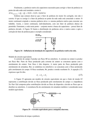 Finalmente, a potência reativa de capacitores necessária para corrigir o fator de potência no 
ponto da rede onde está instalado o motor é: 
kVAr Q Q kVAr capacitores 22,91 13,29 9,63 2 1      
Embora seja comum dizer-se que o fator de potência do motor foi corrigido, isto não é 
correto. O que se corrige é o fator de potência no ponto da rede onde está conectado o motor. O 
motor continuará exigindo a mesma potência ativa e a mesma potência reativa para executar seu 
trabalho. Assim, o motor continuará, individualmente, com um fator de potência abaixo do 
permitido. Entretanto, a rede neste ponto – conjunto motor e banco de capacitores – possui fator de 
potência elevado. A Figura 34 ilustra a distribuição de potências ativa e reativa antes e após a 
correção do fator de potência para o exemplo considerado. 
Figura 34 – Influência da instalação de capacitores na potência reativa da rede. 
Modelo de circuito equivalente 
A corrente de campo if produz um fluxo Φf no entreferro. A corrente no estator ia produz 
um fluxo Φar. Parte do fluxo produzido pela corrente de estator se concatena apenas com o 
enrolamento do estator. Este fluxo é dito disperso. A maior parte do fluxo produzido pelo 
enrolamento de armadura, Φar, se estabelece no entreferro e se concatena com o fluxo produzido 
pelo enrolamento de campo. O fluxo resultante, Φr, produz a tensão resultante Er. A equação (17) 
expressa o que foi dito. 
r ar f E  E  E (17) 
A Figura 35 apresenta um modelo de circuito equivalente em que a fonte de tensão Ef 
representa a contribuição devido ao fluxo produzido pelo enrolamento de campo e a impedância 
Xs=Xar+Xal composta pelas contribuições devido ao fluxo de dispersão e devido ao fluxo que se 
distribui no entreferro. A resistência Ra do enrolamento de armadura também é considerada nesse 
modelo equivalente. 
Figura 35 – Circuito equivalente para a máquina síncrona. 
Característica de torque e potência 
 