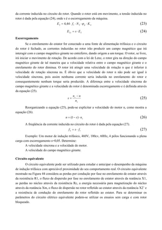 da corrente induzida no circuito do rotor. Quando o rotor está em movimento, a tensão induzida no 
rotor é dada pela equação (24), onde s é o escorregamento da máquina. 
p w E   f  N   K 2 1 2 4,44 (23) 
2 2 E s E s   (24) 
Escorregamento 
Se o enrolamento do estator for conectado a uma fonte de alimentação trifásica e o circuito 
do rotor é fechado, as correntes induzidas no rotor irão produzir um campo magnético que irá 
interagir com o campo magnético girante no entreferro, dando origem a um torque. O rotor, se livre, 
irá iniciar o movimento de rotação. De acordo com a lei de Lenz, o rotor gira na direção do campo 
magnético girante de tal maneira que a velocidade relativa entre o campo magnético girante e o 
enrolamento do rotor diminua. O rotor irá atingir uma velocidade de rotação n que é inferior à 
velocidade de rotação síncrona ns. É óbvio que a velocidade do rotor n não pode ser igual à 
velocidade síncrona, pois assim nenhuma corrente seria induzida no enrolamento do rotor e 
consequentemente nenhum torque seria produzido. A diferença entre a velocidade síncrona do 
campo magnético girante e a velocidade do rotor é denominada escorregamento e é definida através 
da equação (25). 
n n 
s 
s 
n 
s 
 
 (25) 
Reorganizando a equação (25), pode-se explicitar a velocidade do motor n, como mostra a 
equação (26). 
s n  (1 s)  n (26) 
A freqüência da corrente induzida no circuito do rotor é dada pela equação (27). 
2 1 f  s  f (27) 
Exemplo: Um motor de indução trifásico, 460V, 100cv, 60Hz, 4 pólos funcionando a plena 
carga com escorregamento s=0,05. Determine: 
A velocidade síncrona e a velocidade do motor. 
A velocidade do campo magnético girante. 
Circuito equivalente 
O circuito equivalente pode ser utilizado para estudar e antecipar o desempenho da máquina 
de indução trifásica com apreciável proximidade do seu comportamento real. O circuito equivalente 
mostrado na Figura 44 considera as perdas por condução por fase no enrolamento de estator através 
da resistência R1, o fluxo de dispersão por fase no enrolamento de estator através da reatância X1, 
as perdas no núcleo através da resistência Rc, a energia necessária para magnetização do núcleo 
através da reatância Xm, o fluxo de dispersão no rotor refletido ao estator através da reatância X2’ e 
a resistência de condução do enrolamento do rotor refletido ao estator. Para se determinar os 
parâmetros do circuito elétrico equivalente podem-se utilizar os ensaios sem carga e com rotor 
bloqueado. 
 
