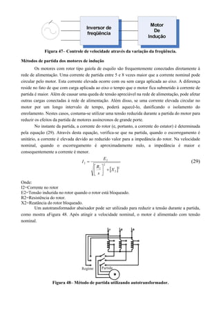 Figura 47– Controle de velocidade através da variação da freqüência. 
Métodos de partida dos motores de indução 
Os motores com rotor tipo gaiola de esquilo são frequentemente conectados diretamente à 
rede de alimentação. Uma corrente de partida entre 5 e 8 vezes maior que a corrente nominal pode 
circular pelo motor. Esta corrente elevada ocorre com ou sem carga aplicada ao eixo. A diferença 
reside no fato de que com carga aplicada ao eixo o tempo que o motor fica submetido à corrente de 
partida é maior. Além de causar uma queda de tensão apreciável na rede de alimentação, pode afetar 
outras cargas conectadas à rede de alimentação. Além disso, se uma corrente elevada circular no 
motor por um longo intervalo de tempo, poderá aquecê-lo, danificando o isolamento do 
enrolamento. Nestes casos, costuma-se utilizar uma tensão reduzida durante a partida do motor para 
reduzir os efeitos da partida de motores assíncronos de grande porte. 
No instante da partida, a corrente do rotor (e, portanto, a corrente do estator) é determinada 
pela equação (29). Através desta equação, verifica-se que na partida, quando o escorregamento é 
unitário, a corrente é elevada devido ao reduzido valor para a impedância do rotor. Na velocidade 
nominal, quando o escorregamento é aproximadamente nulo, a impedância é maior e 
consequentemente a corrente é menor. 
 (29) 
 2 
2 
I E 
2 
2 
2 
2 
X 
R 
s 
 
  
 
 
Onde: 
I2=Corrente no rotor 
E2=Tensão induzida no rotor quando o rotor está bloqueado. 
R2=Resistência do rotor. 
X2=Reatância do rotor bloqueado. 
Um autotransformador abaixador pode ser utilizado para reduzir a tensão durante a partida, 
como mostra aFigura 48. Após atingir a velocidade nominal, o motor é alimentado com tensão 
nominal. 
Figura 48– Método de partida utilizando autotransformador. 
 