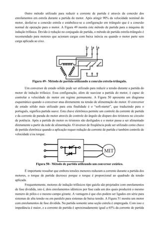 Outro método utilizado para reduzir a corrente de partida é através da conexão dos 
enrolamentos em estrela durante a partida do motor. Após atingir 90% da velocidade nominal do 
motor, desfaz-se a conexão estrela e estabelece-se a configuração em triângulo que é a conexão 
normal de operação para o motor. A Figura 49 mostra este método de partida para a máquina de 
indução trifásica. Devido à redução no conjugado de partida, o método de partida estrela-triângulo é 
recomendado para motores que acionam cargas com baixa inércia ou quando o motor parte sem 
carga aplicada ao eixo. 
Figura 49– Método de partida utilizando a conexão estrela-triângulo. 
Um conversor de estado sólido pode ser utilizado para reduzir a tensão durante a partida do 
motor de indução trifásico. Essa configuração, além de suavizar a partida do motor, é capaz de 
controlar a velocidade do motor em regime permanente. A Figura 50 apresenta um diagrama 
esquemático quando o conversor atua diretamente na tensão de alimentação do motor. O conversor 
de estado sólido mais utilizado para esta finalidade é o “soft-starter”, que traduzindo para o 
português, significa partida suave. Esta chave eletrônica permite um controle da corrente de partida 
e da corrente de parada do motor através do controle do ângulo de disparo dos tiristores no circuito 
de potência. Após a partida do motor os tiristores são desligados e o motor passa a ser alimentado 
diretamente a partir da rede de alimentação. O inversor de freqüência pode ser utilizado como chave 
de partida eletrônica quando a aplicação requer redução da corrente de partida e também controle de 
velocidade e/ou torque. 
Figura 50– Método de partida utilizando um conversor estático. 
É importante ressaltar que embora tensões menores reduzam a corrente durante a partida dos 
motores, o torque de partida decresce porque o torque é proporcional ao quadrado da tensão 
aplicada. 
Frequentemente, motores de indução trifásicos tipo gaiola são projetados com enrolamentos 
de fase dividida, isto é, dois enrolamentos idênticos por fase cada um dos quais produzirá o mesmo 
numero de pólos e o mesmo campo girante. A vantagem é que eles podem ser ligados em série para 
sistemas de alta tensão ou em paralelo para sistemas de baixa tensão. A Figura 51 mostra um motor 
com enrolamentos de fase dividida. Na partida somente uma seção estrela é empregada. Com isso e 
impedância é maior, e a corrente de partida é aproximadamente igual a 65% da corrente de partida 
 