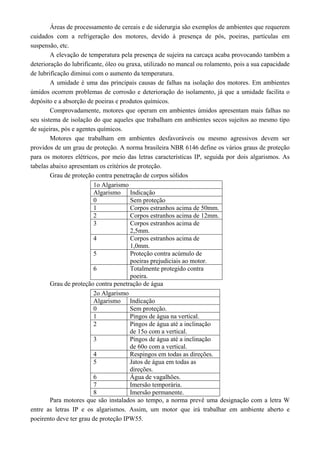 Áreas de processamento de cereais e de siderurgia são exemplos de ambientes que requerem 
cuidados com a refrigeração dos motores, devido à presença de pós, poeiras, partículas em 
suspensão, etc. 
A elevação de temperatura pela presença de sujeira na carcaça acaba provocando também a 
deterioração do lubrificante, óleo ou graxa, utilizado no mancal ou rolamento, pois a sua capacidade 
de lubrificação diminui com o aumento da temperatura. 
A umidade é uma das principais causas de falhas na isolação dos motores. Em ambientes 
úmidos ocorrem problemas de corrosão e deterioração do isolamento, já que a umidade facilita o 
depósito e a absorção de poeiras e produtos químicos. 
Comprovadamente, motores que operam em ambientes úmidos apresentam mais falhas no 
seu sistema de isolação do que aqueles que trabalham em ambientes secos sujeitos ao mesmo tipo 
de sujeiras, pós e agentes químicos. 
Motores que trabalham em ambientes desfavoráveis ou mesmo agressivos devem ser 
providos de um grau de proteção. A norma brasileira NBR 6146 define os vários graus de proteção 
para os motores elétricos, por meio das letras características IP, seguida por dois algarismos. As 
tabelas abaixo apresentam os critérios de proteção. 
Grau de proteção contra penetração de corpos sólidos 
1o Algarismo 
Algarismo Indicação 
0 Sem proteção 
1 Corpos estranhos acima de 50mm. 
2 Corpos estranhos acima de 12mm. 
3 Corpos estranhos acima de 
2,5mm. 
4 Corpos estranhos acima de 
1,0mm. 
5 Proteção contra acúmulo de 
poeiras prejudiciais ao motor. 
6 Totalmente protegido contra 
poeira. 
Grau de proteção contra penetração de água 
2o Algarismo 
Algarismo Indicação 
0 Sem proteção. 
1 Pingos de água na vertical. 
2 Pingos de água até a inclinação 
de 15o com a vertical. 
3 Pingos de água até a inclinação 
de 60o com a vertical. 
4 Respingos em todas as direções. 
5 Jatos de água em todas as 
direções. 
6 Água de vagalhões. 
7 Imersão temporária. 
8 Imersão permanente. 
Para motores que são instalados ao tempo, a norma prevê uma designação com a letra W 
entre as letras IP e os algarismos. Assim, um motor que irá trabalhar em ambiente aberto e 
poeirento deve ter grau de proteção IPW55. 
 