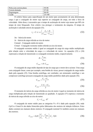 Polia com correia plana 95-98 
Correia dentada 97-98 
Engrenagem 96-99 
Cardã 25-100 
O critério básico para especificação de um motor para acionamento de uma determinada 
carga é que o conjugado do motor seja superior ao conjugado da carga, em toda a faixa de 
velocidade. Além disso, é necessário que o tempo de aceleração do motor seja menor que 80% do 
tempo de rotor bloqueado. Este critério visa proteger o isolamento da máquina. O tempo de 
aceleração é calculado através da equação (32). 
 
t 2  n (32) 
  
 
  
J  
Je 
a C  
C 
    
m 
mmed rmed 
Jm – Inércia do motor. 
Je – Inércia da carga referida ao eixo do motor. 
Cmmed – Conjugado médio do motor. 
Crmed – Conjugado resistente médio referido ao eixo do motor. 
O conjugado resistente médio é igual ao conjugado de carga de carga médio multiplicado 
pela relação entre a velocidade da carga e a velocidade do motor. As equações (33) e (34) 
expressam a relação de transmissão e o conjugado resistente médio, respectivamente. 
c a 
n 
motor 
n 
R  arg (33) 
rmed cmed C  R C (34) 
O conjugado de carga médio depende do tipo de carga que o motor deve acionar. Uma carga 
com conjugado linear, como por exemplo, uma bomba de vácuo, possui conjugado de carga médio 
dado pela equação (35). Uma bomba centrífuga, um ventilador, um misturador centrífugo e um 
compressor centrífugo possuem conjugado de carga médio parabólico dado pela equação (36). 
o cn 
2 
cmed 
C C 
C 
 
 (35) 
2 o cn 
3 
cmed 
C C 
C 
  
 (36) 
O momento de inércia da carga referida ao eixo do motor é igual ao momento de inércia da 
carga multiplicado pela relação de transmissão ao quadrado. A equação (37) expressa o momento 
de inércia da carga referido ao eixo do motor. 
J  J  R 2 
(37) 
e c arg a O conjugado do motor médio para as categorias N e H é dado pela equação (38), onde 
Cp/Cn e Cmax/Cn são dados fornecidos pelos fabricantes dos motores de indução trifásicos. Estes 
dados constam nos manuais destes motores. O conjugado nominal Cn também consta nos manuais 
dos motores. 
 
 
C (38) 
  
p 
C 
C 
81 , 9 45 , 0 max     
mmed C 
   n 
C 
n n 
C 
 