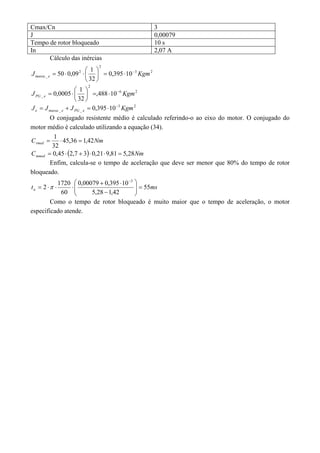 Cmax/Cn 3 
J 0,00079 
Tempo de rotor bloqueado 10 s 
In 2,07 A 
Cálculo das inércias 
J 50 0,09 1 Kgm massa e 
3 2 
2 
  2 
  
 
_ 0,395 10 
32 
    
 
J 0,0005 1 Kgm PG e 
6 2 
2 
 
   
_ ,488 10 
32 
    
 
3 2 
     
_ _ J J J 0,395 10 Kgm e massa e PG e 
O conjugado resistente médio é calculado referindo-o ao eixo do motor. O conjugado do 
motor médio é calculado utilizando a equação (34). 
C  1  45,36  
1,42 
Nm rmed 32 
C   Nm mmed  0,45 2,7  3  0,219,81  5,28 
Enfim, calcula-se o tempo de aceleração que deve ser menor que 80% do tempo de rotor 
bloqueado. 
t 0,00079  0,395  
10 
55 
ms a 5,28 1,42 
2 1720 
60 
 
3 
   
 
  
 
    
 
 
Como o tempo de rotor bloqueado é muito maior que o tempo de aceleração, o motor 
especificado atende. 
 