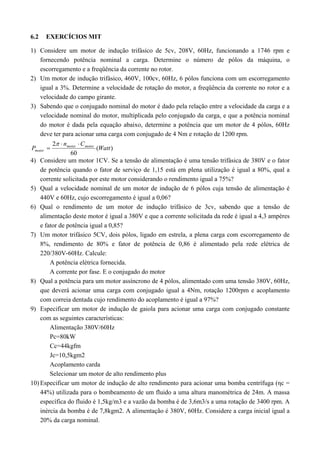 6.2 EXERCÍCIOS MIT 
1) Considere um motor de indução trifásico de 5cv, 208V, 60Hz, funcionando a 1746 rpm e 
fornecendo potência nominal a carga. Determine o número de pólos da máquina, o 
escorregamento e a freqüência da corrente no rotor. 
2) Um motor de indução trifásico, 460V, 100cv, 60Hz, 6 pólos funciona com um escorregamento 
igual a 3%. Determine a velocidade de rotação do motor, a freqüência da corrente no rotor e a 
velocidade do campo girante. 
3) Sabendo que o conjugado nominal do motor é dado pela relação entre a velocidade da carga e a 
velocidade nominal do motor, multiplicada pelo conjugado da carga, e que a potência nominal 
do motor é dada pela equação abaixo, determine a potência que um motor de 4 pólos, 60Hz 
deve ter para acionar uma carga com conjugado de 4 Nm e rotação de 1200 rpm. 
n C 
2 Watt 
( ) 
  
P motor motor 
motor 
60 
 
 
4) Considere um motor 1CV. Se a tensão de alimentação é uma tensão trifásica de 380V e o fator 
de potência quando o fator de serviço de 1,15 está em plena utilização é igual a 80%, qual a 
corrente solicitada por este motor considerando o rendimento igual a 75%? 
5) Qual a velocidade nominal de um motor de indução de 6 pólos cuja tensão de alimentação é 
440V e 60Hz, cujo escorregamento é igual a 0,06? 
6) Qual o rendimento de um motor de indução trifásico de 3cv, sabendo que a tensão de 
alimentação deste motor é igual a 380V e que a corrente solicitada da rede é igual a 4,3 ampères 
e fator de potência igual a 0,85? 
7) Um motor trifásico 5CV, dois pólos, ligado em estrela, a plena carga com escorregamento de 
8%, rendimento de 80% e fator de potência de 0,86 é alimentado pela rede elétrica de 
220/380V-60Hz. Calcule: 
A potência elétrica fornecida. 
A corrente por fase. E o conjugado do motor 
8) Qual a potência para um motor assíncrono de 4 pólos, alimentado com uma tensão 380V, 60Hz, 
que deverá acionar uma carga com conjugado igual a 4Nm, rotação 1200rpm e acoplamento 
com correia dentada cujo rendimento do acoplamento é igual a 97%? 
9) Especificar um motor de indução de gaiola para acionar uma carga com conjugado constante 
com as seguintes características: 
Alimentação 380V/60Hz 
Pc=80kW 
Cc=44kgfm 
Jc=10,5kgm2 
Acoplamento carda 
Selecionar um motor de alto rendimento plus 
10) Especificar um motor de indução de alto rendimento para acionar uma bomba centrífuga (ηc = 
44%) utilizada para o bombeamento de um fluido a uma altura manométrica de 24m. A massa 
específica do fluido é 1,5kg/m3 e a vazão da bomba é de 3,6m3/s a uma rotação de 3400 rpm. A 
inércia da bomba é de 7,8kgm2. A alimentação é 380V, 60Hz. Considere a carga inicial igual a 
20% da carga nominal. 
 