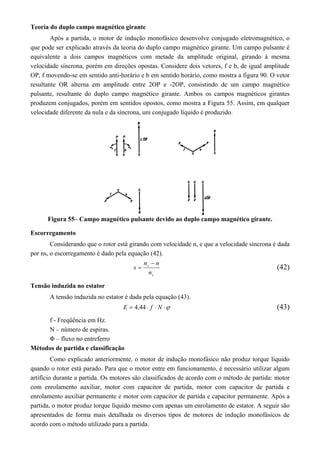 Teoria do duplo campo magnético girante 
Após a partida, o motor de indução monofásico desenvolve conjugado eletromagnético, o 
que pode ser explicado através da teoria do duplo campo magnético girante. Um campo pulsante é 
equivalente a dois campos magnéticos com metade da amplitude original, girando à mesma 
velocidade síncrona, porém em direções opostas. Considere dois vetores, f e b, de igual amplitude 
OP, f movendo-se em sentido anti-horário e b em sentido horário, como mostra a figura 90. O vetor 
resultante OR alterna em amplitude entre 2OP e -2OP, consistindo de um campo magnético 
pulsante, resultante do duplo campo magnético girante. Ambos os campos magnéticos girantes 
produzem conjugados, porém em sentidos opostos, como mostra a Figura 55. Assim, em qualquer 
velocidade diferente da nula e da síncrona, um conjugado líquido é produzido. 
Figura 55– Campo magnético pulsante devido ao duplo campo magnético girante. 
Escorregamento 
Considerando que o rotor está girando com velocidade n, e que a velocidade síncrona é dada 
por ns, o escorregamento é dado pela equação (42). 
n n 
s 
s 
n 
s 
 
 (42) 
Tensão induzida no estator 
A tensão induzida no estator é dada pela equação (43). 
E  4,44  f  N  (43) 
f - Freqüência em Hz. 
N – número de espiras. 
Φ – fluxo no entreferro 
Métodos de partida e classificação 
Como explicado anteriormente, o motor de indução monofásico não produz torque líquido 
quando o rotor está parado. Para que o motor entre em funcionamento, é necessário utilizar algum 
artifício durante a partida. Os motores são classificados de acordo com o método de partida: motor 
com enrolamento auxiliar, motor com capacitor de partida, motor com capacitor de partida e 
enrolamento auxiliar permanente e motor com capacitor de partida e capacitor permanente. Após a 
partida, o motor produz torque líquido mesmo com apenas um enrolamento de estator. A seguir são 
apresentados de forma mais detalhada os diversos tipos de motores de indução monofásicos de 
acordo com o método utilizado para a partida. 
 