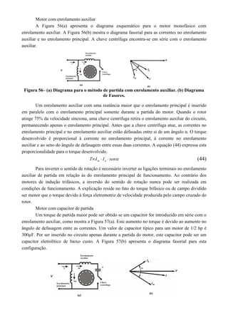 Motor com enrolamento auxiliar 
A Figura 56(a) apresenta o diagrama esquemático para o motor monofásico com 
enrolamento auxiliar. A Figura 56(b) mostra o diagrama fasorial para as correntes no enrolamento 
auxiliar e no enrolamento principal. A chave centrífuga encontra-se em série com o enrolamento 
auxiliar. 
Figura 56– (a) Diagrama para o método de partida com enrolamento auxiliar. (b) Diagrama 
de Fasores. 
Um enrolamento auxiliar com uma reatância maior que o enrolamento principal é inserido 
em paralelo com o enrolamento principal somente durante a partida do motor. Quando o rotor 
atinge 75% da velocidade síncrona, uma chave centrífuga retira o enrolamento auxiliar do circuito, 
permanecendo apenas o enrolamento principal. Antes que a chave centrífuga atue, as correntes no 
enrolamento principal e no enrolamento auxiliar estão defasadas entre si de um ângulo α. O torque 
desenvolvido é proporcional à corrente no enrolamento principal, à corrente no enrolamento 
auxiliar e ao seno do ângulo de defasagem entre essas duas correntes. A equação (44) expressa esta 
proporcionalidade para o torque desenvolvido. 
T I I sen m a    (44) 
Para inverter o sentido de rotação é necessário inverter as ligações terminais no enrolamento 
auxiliar de partida em relação às do enrolamento principal de funcionamento. Ao contrário dos 
motores de indução trifásicos, a inversão do sentido de rotação nunca pode ser realizada em 
condições de funcionamento. A explicação reside no fato do torque bifásico ou de campo dividido 
ser menor que o torque devido à força eletromotriz de velocidade produzida pelo campo cruzado do 
rotor. 
Motor com capacitor de partida 
Um torque de partida maior pode ser obtido se um capacitor for introduzido em série com o 
enrolamento auxiliar, como mostra a Figura 57(a). Este aumento no torque é devido ao aumento no 
ângulo de defasagem entre as correntes. Um valor de capacitor típico para um motor de 1/2 hp é 
300μF. Por ser inserido no circuito apenas durante a partida do motor, este capacitor pode ser um 
capacitor eletrolítico de baixo custo. A Figura 57(b) apresenta o diagrama fasorial para esta 
configuração. 
 