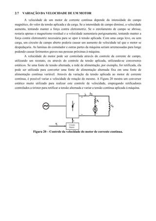 2.7 VARIAÇÃO DA VELOCIDADE DE UM MOTOR
A velocidade de um motor de corrente contínua depende da intensidade do campo
magnético, do valor da tensão aplicada e da carga. Se a intensidade de campo diminui, a velocidade
aumenta, tentando manter a força contra eletromotriz. Se o enrolamento de campo se abrisse,
restaria apenas o magnetismo residual e a velocidade aumentaria perigosamente, tentando manter a
força contra eletromotriz necessária para se opor à tensão aplicada. Com uma carga leve, ou sem
carga, um circuito de campo aberto poderia causar um aumento de velocidade tal que o motor se
despedaçaria. As laminas do comutador e outras partes da máquina seriam arremessadas para longe
podendo causar ferimentos graves nas pessoas próximas à máquina.
A velocidade do motor pode ser controlada através do controle da corrente de campo,
utilizando um reostato, ou através do controle da tensão aplicada, utilizando-se conversores
estáticos. Se uma fonte de tensão alternada, a rede de alimentação, por exemplo, for retificada, ela
pode ser utilizada para converter uma fonte de alimentação alternada fixa em uma fonte de
alimentação contínua variável. Através da variação da tensão aplicada ao motor de corrente
contínua, é possível variar a velocidade de rotação do mesmo. A Figura 20 mostra um conversor
estático muito utilizado para realizar este controle de velocidade, empregando retificadores
controlados a tiristor para retificar a tensão alternada e variar a tensão contínua aplicada à máquina.
Figura 20 – Controle da velocidade do motor de corrente contínua.
 
