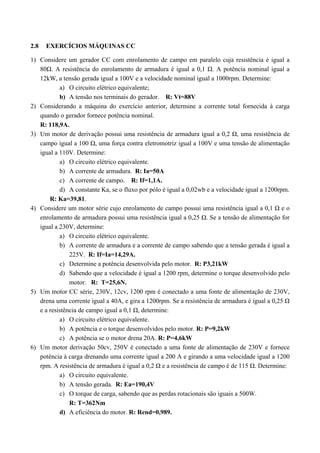 2.8 EXERCÍCIOS MÁQUINAS CC
1) Considere um gerador CC com enrolamento de campo em paralelo cuja resistência é igual a
80Ω. A resistência do enrolamento de armadura é igual a 0,1 Ω. A potência nominal igual a
12kW, a tensão gerada igual a 100V e a velocidade nominal igual a 1000rpm. Determine:
a) O circuito elétrico equivalente;
b) A tensão nos terminais do gerador. R: Vt=88V
2) Considerando a máquina do exercício anterior, determine a corrente total fornecida à carga
quando o gerador fornece potência nominal.
R: 118,9A.
3) Um motor de derivação possui uma resistência de armadura igual a 0,2 Ω, uma resistência de
campo igual a 100 Ω, uma força contra eletromotriz igual a 100V e uma tensão de alimentação
igual a 110V. Determine:
a) O circuito elétrico equivalente.
b) A corrente de armadura. R: Ia=50A
c) A corrente de campo. R: If=1,1A.
d) A constante Ka, se o fluxo por pólo é igual a 0,02wb e a velocidade igual a 1200rpm.
R: Ka=39,81.
4) Considere um motor série cujo enrolamento de campo possui uma resistência igual a 0,1 Ω e o
enrolamento de armadura possui uma resistência igual a 0,25 Ω. Se a tensão de alimentação for
igual a 230V, determine:
a) O circuito elétrico equivalente.
b) A corrente de armadura e a corrente de campo sabendo que a tensão gerada é igual a
225V. R: If=Ia=14,29A.
c) Determine a potência desenvolvida pelo motor. R: P3,21kW
d) Sabendo que a velocidade é igual a 1200 rpm, determine o torque desenvolvido pelo
motor. R: T=25,6N.
5) Um motor CC série, 230V, 12cv, 1200 rpm é conectado a uma fonte de alimentação de 230V,
drena uma corrente igual a 40A, e gira a 1200rpm. Se a resistência de armadura é igual a 0,25 Ω
e a resistência de campo igual a 0,1 Ω, determine:
a) O circuito elétrico equivalente.
b) A potência e o torque desenvolvidos pelo motor. R: P=9,2kW
c) A potência se o motor drena 20A. R: P=4,6kW
6) Um motor derivação 50cv, 250V é conectado a uma fonte de alimentação de 230V e fornece
potência à carga drenando uma corrente igual a 200 A e girando a uma velocidade igual a 1200
rpm. A resistência de armadura é igual a 0,2 Ω e a resistência de campo é de 115 Ω. Determine:
a) O circuito equivalente.
b) A tensão gerada. R: Ea=190,4V
c) O torque de carga, sabendo que as perdas rotacionais são iguais a 500W.
R: T=362Nm
d) A eficiência do motor. R: Rend=0,989.
 