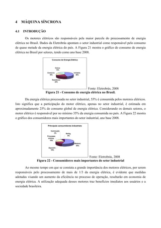 4 MÁQUINA SÍNCRONA
4.1 INTRODUÇÃO
Os motores elétricos são responsáveis pela maior parcela do processamento de energia
elétrica no Brasil. Dados da Eletrobrás apontam o setor industrial como responsável pelo consumo
de quase metade da energia elétrica do país. A Figura 21 mostra o gráfico do consumo de energia
elétrica no Brasil por setores, tendo como ano base 2008.
Fonte: Eletrobrás, 2008
Figura 21 - Consumo de energia elétrica no Brasil.
Da energia elétrica processada no setor industrial, 55% é consumida pelos motores elétricos.
Isto significa que a participação do motor elétrico, apenas no setor industrial, é estimada em
aproximadamente 25% do consumo global de energia elétrica. Considerando os demais setores, o
motor elétrico é responsável por no mínimo 35% da energia consumida no país. A Figura 22 mostra
o gráfico dos consumidores mais importantes do setor industrial, ano base 2008.
Fonte: Eletrobrás, 2008
Figura 22 - Consumidores mais importantes do setor industrial
Ao mesmo tempo em que se constata a grande importância dos motores elétricos, por serem
responsáveis pelo processamento de mais de 1/3 da energia elétrica, é evidente que medidas
adotadas visando um aumento da eficiência no processo de operação, resultarão em economia de
energia elétrica. A utilização adequada desses motores traz benefícios imediatos aos usuários e a
sociedade brasileira.
 
