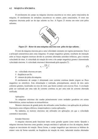 4.2 MÁQUINA SÍNCRONA
O enrolamento de campo na máquina síncrona encontra-se no rotor, parte rotacionária da
máquina. O enrolamento de armadura encontra-se no estator, parte estacionária. O rotor nas
máquinas síncronas pode ser do tipo saliente ou liso. A Figura 23 mostra um rotor com pólos
salientes.
Figura 23 – Rotor de uma máquina síncrona com pólos do tipo saliente.
O rotor da máquina síncrona gira a uma velocidade constante em regime permanente. Esta é
a principal característica para estas máquinas. O campo magnético girante, resultante da interação
entre as forças magneto motrizes devido às correntes alternadas senoidais trifásicas, gira à mesma
velocidade do rotor. A velocidade de rotação do rotor e do campo magnético girante é denominada
velocidade síncrona. A velocidade síncrona é determinada pela equação (7).
P
f
ns


120
(7)
ns – velocidade síncrona em rpm.
f – freqüência em Hz.
P – número de pólos da máquina.
O enrolamento de campo é alimentado com corrente contínua dando origem ao fluxo
magnético no entreferro. Esta alimentação é realizada, principalmente, através de dois anéis
coletores girantes, localizados no eixo do rotor, que fazem contato com escovas fixas. A excitação
pode ser realizada por uma rede de corrente contínua ou por uma rede de corrente alternada
retificada.
Aplicações:
As máquinas síncronas são usadas primeiramente como unidades geradoras em usinas
hidroelétricas, usinas nucleares ou termoelétricas.
Motores síncronos de grande porte são utilizados como bombas e em aplicações de potência
fracionaria como relógios elétricos, temporizadores e outras aplicações.
Na indústria, os motores síncronos são utilizados em aplicações em que a velocidade
constante é necessária.
Gerador Síncrono
A máquina síncrona pode funcionar tanto como gerador quanto como motor. Quando a
máquina síncrona funciona como gerador, energia mecânica é aplicada ao eixo da máquina, dando
origem ao movimento de rotação. Dessa forma, o campo magnético que atravessa as bobinas do
estator varia de forma senoidal, na freqüência de rotação do rotor, induzindo tensões alternadas
 