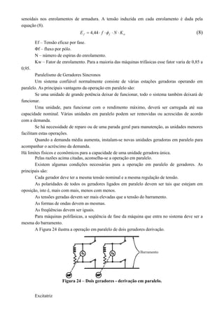 senoidais nos enrolamentos de armadura. A tensão induzida em cada enrolamento é dada pela
equação (8).
wff KNfE  44,4 (8)
Ef – Tensão eficaz por fase.
Φf – fluxo por pólo.
N – número de espiras do enrolamento.
Kw – Fator de enrolamento. Para a maioria das máquinas trifásicas esse fator varia de 0,85 a
0,95.
Paralelismo de Geradores Síncronos
Um sistema confiável normalmente consiste de várias estações geradoras operando em
paralelo. As principais vantagens da operação em paralelo são:
Se uma unidade de grande potência deixar de funcionar, todo o sistema também deixará de
funcionar.
Uma unidade, para funcionar com o rendimento máximo, deverá ser carregada até sua
capacidade nominal. Várias unidades em paralelo podem ser removidas ou acrescidas de acordo
com a demanda.
Se há necessidade de reparo ou de uma parada geral para manutenção, as unidades menores
facilitam estas operações.
Quando a demanda média aumenta, instalam-se novas unidades geradoras em paralelo para
acompanhar o acréscimo da demanda.
Há limites físicos e econômicos para a capacidade de uma unidade geradora única.
Pelas razões acima citadas, aconselha-se a operação em paralelo.
Existem algumas condições necessárias para a operação em paralelo de geradores. As
principais são:
Cada gerador deve ter a mesma tensão nominal e a mesma regulação de tensão.
As polaridades de todos os geradores ligados em paralelo devem ser tais que estejam em
oposição, isto é, mais com mais, menos com menos.
As tensões geradas devem ser mais elevadas que a tensão do barramento.
As formas de ondas devem as mesmas.
As freqüências devem ser iguais.
Para máquinas polifásicas, a seqüência de fase da máquina que entra no sistema deve ser a
mesma do barramento.
A Figura 24 ilustra a operação em paralelo de dois geradores derivação.
Figura 24 – Dois geradores - derivação em paralelo.
Excitatriz
 