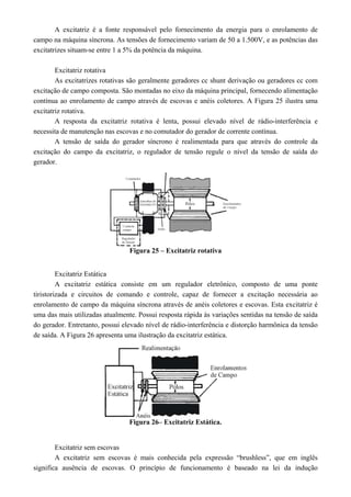 A excitatriz é a fonte responsável pelo fornecimento da energia para o enrolamento de
campo na máquina síncrona. As tensões de fornecimento variam de 50 a 1.500V, e as potências das
excitatrizes situam-se entre 1 a 5% da potência da máquina.
Excitatriz rotativa
As excitatrizes rotativas são geralmente geradores cc shunt derivação ou geradores cc com
excitação de campo composta. São montadas no eixo da máquina principal, fornecendo alimentação
contínua ao enrolamento de campo através de escovas e anéis coletores. A Figura 25 ilustra uma
excitatriz rotativa.
A resposta da excitatriz rotativa é lenta, possui elevado nível de rádio-interferência e
necessita de manutenção nas escovas e no comutador do gerador de corrente contínua.
A tensão de saída do gerador síncrono é realimentada para que através do controle da
excitação do campo da excitatriz, o regulador de tensão regule o nível da tensão de saída do
gerador.
Figura 25 – Excitatriz rotativa
Excitatriz Estática
A excitatriz estática consiste em um regulador eletrônico, composto de uma ponte
tiristorizada e circuitos de comando e controle, capaz de fornecer a excitação necessária ao
enrolamento de campo da máquina síncrona através de anéis coletores e escovas. Esta excitatriz é
uma das mais utilizadas atualmente. Possui resposta rápida às variações sentidas na tensão de saída
do gerador. Entretanto, possui elevado nível de rádio-interferência e distorção harmônica da tensão
de saída. A Figura 26 apresenta uma ilustração da excitatriz estática.
Figura 26– Excitatriz Estática.
Excitatriz sem escovas
A excitatriz sem escovas é mais conhecida pela expressão “brushless”, que em inglês
significa ausência de escovas. O princípio de funcionamento é baseado na lei da indução
 