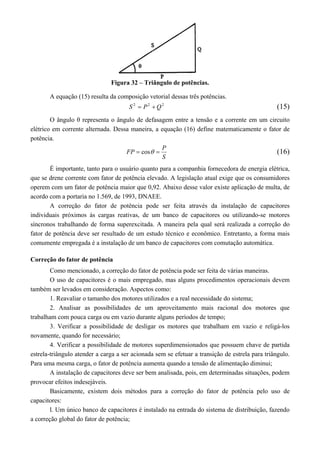 Figura 32 – Triângulo de potências.
A equação (15) resulta da composição vetorial dessas três potências.
222
QPS  (15)
O ângulo θ representa o ângulo de defasagem entre a tensão e a corrente em um circuito
elétrico em corrente alternada. Dessa maneira, a equação (16) define matematicamente o fator de
potência.
S
P
FP  cos (16)
É importante, tanto para o usuário quanto para a companhia fornecedora de energia elétrica,
que se drene corrente com fator de potência elevado. A legislação atual exige que os consumidores
operem com um fator de potência maior que 0,92. Abaixo desse valor existe aplicação de multa, de
acordo com a portaria no 1.569, de 1993, DNAEE.
A correção do fator de potência pode ser feita através da instalação de capacitores
individuais próximos às cargas reativas, de um banco de capacitores ou utilizando-se motores
síncronos trabalhando de forma superexcitada. A maneira pela qual será realizada a correção do
fator de potência deve ser resultado de um estudo técnico e econômico. Entretanto, a forma mais
comumente empregada é a instalação de um banco de capacitores com comutação automática.
Correção do fator de potência
Como mencionado, a correção do fator de potência pode ser feita de várias maneiras.
O uso de capacitores é o mais empregado, mas alguns procedimentos operacionais devem
também ser levados em consideração. Aspectos como:
1. Reavaliar o tamanho dos motores utilizados e a real necessidade do sistema;
2. Analisar as possibilidades de um aproveitamento mais racional dos motores que
trabalham com pouca carga ou em vazio durante alguns períodos de tempo;
3. Verificar a possibilidade de desligar os motores que trabalham em vazio e religá-los
novamente, quando for necessário;
4. Verificar a possibilidade de motores superdimensionados que possuem chave de partida
estrela-triângulo atender a carga a ser acionada sem se efetuar a transição de estrela para triângulo.
Para uma mesma carga, o fator de potência aumenta quando a tensão de alimentação diminui;
A instalação de capacitores deve ser bem analisada, pois, em determinadas situações, podem
provocar efeitos indesejáveis.
Basicamente, existem dois métodos para a correção do fator de potência pelo uso de
capacitores:
l. Um único banco de capacitores é instalado na entrada do sistema de distribuição, fazendo
a correção global do fator de potência;
 