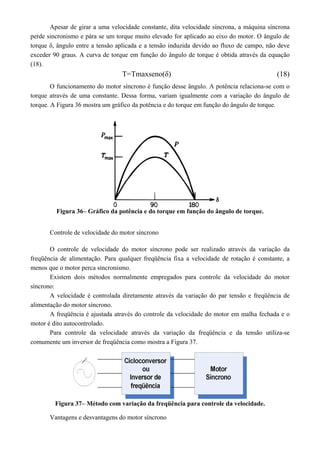 Apesar de girar a uma velocidade constante, dita velocidade síncrona, a máquina síncrona
perde sincronismo e pára se um torque muito elevado for aplicado ao eixo do motor. O ângulo de
torque δ, ângulo entre a tensão aplicada e a tensão induzida devido ao fluxo de campo, não deve
exceder 90 graus. A curva de torque em função do ângulo de torque é obtida através da equação
(18).
T=Tmaxseno(δ) (18)
O funcionamento do motor síncrono é função desse ângulo. A potência relaciona-se com o
torque através de uma constante. Dessa forma, variam igualmente com a variação do ângulo de
torque. A Figura 36 mostra um gráfico da potência e do torque em função do ângulo de torque.
Figura 36– Gráfico da potência e do torque em função do ângulo de torque.
Controle de velocidade do motor síncrono
O controle de velocidade do motor síncrono pode ser realizado através da variação da
freqüência de alimentação. Para qualquer freqüência fixa a velocidade de rotação é constante, a
menos que o motor perca sincronismo.
Existem dois métodos normalmente empregados para controle da velocidade do motor
síncrono:
A velocidade é controlada diretamente através da variação do par tensão e freqüência de
alimentação do motor síncrono.
A freqüência é ajustada através do controle da velocidade do motor em malha fechada e o
motor é dito autocontrolado.
Para controle da velocidade através da variação da freqüência e da tensão utiliza-se
comumente um inversor de freqüência como mostra a Figura 37.
Figura 37– Método com variação da freqüência para controle da velocidade.
Vantagens e desvantagens do motor síncrono
 