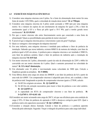 4.3 EXERCÍCIOS MÁQUINAS SÍNCRONAS
1) Considere uma máquina síncrona com 8 pólos. Se a fonte de alimentação deste motor for uma
fonte de tensão 110V/50Hz, qual a velocidade de rotação deste motor? R: n=750rpm
2) Considere uma máquina síncrona de 4 pólos sendo acionada a 1800 rpm por uma máquina
motriz. Se o número de espiras de um enrolamento da máquina for igual a 250, o fator de
enrolamento igual a 0,9 e o fluxo pó pólo igual a 10-3 Wb, qual a tensão gerada nesse
enrolamento? R: Ef=59,94V
3) Por que o motor síncrono não entra funcionamento assim que conectado a uma fonte de
alimentação? Quais as possibilidades para partida do motor síncrono?
4) É possível que a máquina síncrona perca o sincronismo e pare de girar? Explique.
5) Quais as vantagens e desvantagens da máquina síncrona?
6) Em uma indústria, uma máquina síncrona é instalada para melhorar o fator de potência da
instalação. Sabendo que nessa indústria, existem 800kVA de motores de indução, com fator de
potência igual a 0,82 em atraso. A potência para a máquina síncrona a ser instalada é 500kVA,
com fator de potência unitário. Qual o fator de potência da indústria após a instalação da
máquina síncrona? R: 0,93 Ind.
7) Um motor síncrono de 2 pólos, alimentado a partir da rede de alimentação de 220V e 60Hz foi
convertido em um motor síncrono de 6 pólos. Qual o aumento percentual na velocidade do
motor? R: X%=66,67 diminuição.
8) Um alternador com 16 pólos é movimentado numa velocidade de 3000 rpm. Calcule a
freqüência gerada na armadura. R: f=400Hz
9) Uma fábrica drena uma carga em atraso de 2000kW a um fator de potência de 0,6 a partir de
uma rede de 6.000V. Um compensador síncrono é adquirido para elevar, até a unidade, o fator
de potência total. Imaginando as perdas do compensador síncrono iguais a 275kW, calcule:
a) Os KVArs originais em atraso. R: Q=2,66MVAr
b) Os KVArs de correção necessários para trazer o fator de potência a um valor unitário.
R: Q=2,66MVAr
c) A capacidade em KVA do compensador síncrono e seu fator de potência. R:
S=2,67MVA FP=0,103 AD.
10) Considere um motor acionando uma carga de 20CV, tal que sua eficiência para esta condição de
carga é 93%. O fator de potência de operação é 0,89 e deseja-se corrigi-lo para 0,93. Qual a
potência reativa de capacitores necessária? R: Qc=1,854KVAr
11) Considere a situação abaixo ilustrada. Calcule o fator de potência e a potência aparente
fornecida pela subestação. Sugestão: Traçar o triângulo de potência para cada carga individual.
 