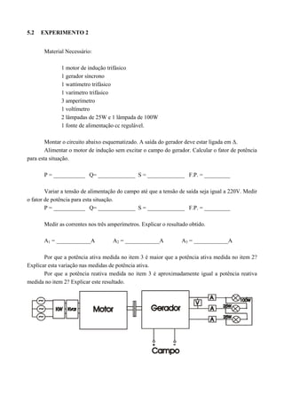 5.2 EXPERIMENTO 2
Material Necessário:
1 motor de indução trifásico
1 gerador síncrono
1 wattímetro trifásico
1 varímetro trifásico
3 amperímetro
1 voltímetro
2 lâmpadas de 25W e 1 lâmpada de 100W
1 fonte de alimentação cc regulável.
Montar o circuito abaixo esquematizado. A saída do gerador deve estar ligada em Δ.
Alimentar o motor de indução sem excitar o campo do gerador. Calcular o fator de potência
para esta situação.
P = ___________ Q= _____________ S = _____________ F.P. = _________
Variar a tensão de alimentação do campo até que a tensão de saída seja igual a 220V. Medir
o fator de potência para esta situação.
P = ___________ Q= _____________ S = _____________ F.P. = _________
Medir as correntes nos três amperímetros. Explicar o resultado obtido.
A1 = ____________A A2 = ____________A A3 = ____________A
Por que a potência ativa medida no item 3 é maior que a potência ativa medida no item 2?
Explicar esta variação nas medidas de potência ativa.
Por que a potência reativa medida no item 3 é aproximadamente igual a potência reativa
medida no item 2? Explicar este resultado.
 
