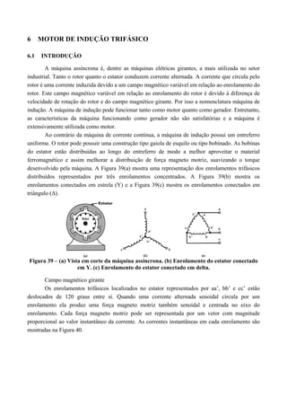 6 MOTOR DE INDUÇÃO TRIFÁSICO
6.1 INTRODUÇÃO
A máquina assíncrona é, dentre as máquinas elétricas girantes, a mais utilizada no setor
industrial. Tanto o rotor quanto o estator conduzem corrente alternada. A corrente que circula pelo
rotor é uma corrente induzida devido a um campo magnético variável em relação ao enrolamento do
rotor. Este campo magnético variável em relação ao enrolamento do rotor é devido à diferença de
velocidade de rotação do rotor e do campo magnético girante. Por isso a nomenclatura máquina de
indução. A máquina de indução pode funcionar tanto como motor quanto como gerador. Entretanto,
as características da máquina funcionando como gerador não são satisfatórias e a máquina é
extensivamente utilizada como motor.
Ao contrário da máquina de corrente contínua, a máquina de indução possui um entreferro
uniforme. O rotor pode possuir uma construção tipo gaiola de esquilo ou tipo bobinado. As bobinas
do estator estão distribuídas ao longo do entreferro de modo a melhor aproveitar o material
ferromagnético e assim melhorar a distribuição de força magneto motriz, suavizando o torque
desenvolvido pela máquina. A Figura 39(a) mostra uma representação dos enrolamentos trifásicos
distribuídos representados por três enrolamentos concentrados. A Figura 39(b) mostra os
enrolamentos conectados em estrela (Y) e a Figura 39(c) mostra os enrolamentos conectados em
triângulo (Δ).
Figura 39 – (a) Vista em corte da máquina assíncrona. (b) Enrolamento do estator conectado
em Y. (c) Enrolamento do estator conectado em delta.
Campo magnético girante
Os enrolamentos trifásicos localizados no estator representados por aa’, bb’ e cc’ estão
deslocados de 120 graus entre si. Quando uma corrente alternada senoidal circula por um
enrolamento ela produz uma força magneto motriz também senoidal e centrada no eixo do
enrolamento. Cada força magneto motriz pode ser representada por um vetor com magnitude
proporcional ao valor instantâneo da corrente. As correntes instantâneas em cada enrolamento são
mostradas na Figura 40.
 