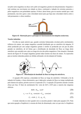 um pólo norte magnético no disco sob o pólo sul magnético girante do imã permanente. Enquanto o
imã continua seu movimento em relação ao disco, continuará a indução de correntes parasitas e
pólos magnéticos com polaridades opostas. O disco, desta forma, gira no mesmo sentido que o imã
permanente, mas deve girar a uma velocidade menor para que haja uma velocidade relativa entre o
imã permanente e o disco metálico.
Figura 42– Ilustração para o princípio de funcionamento da máquina assíncrona.
Tensões induzidas
Foi dito na seção anterior que, quando correntes balanceadas circulam pelos enrolamentos
trifásicos do estator, um campo magnético senoidal distribuído gira no entreferro da máquina. O
efeito produzido por este campo magnético girante é similar ao produzido por um par de pólos
girando no entreferro, de tal forma que a distribuição de densidade de fluxo ao longo deste
entreferro seja senoidal com o pico ao longo do eixo dos pólos magnéticos. Esta situação é ilustrada
através da Figura 43. O campo magnético girante induz tensões nas fases do estator. As expressões
para as tensões induzidas podem ser obtidas utilizando a lei da indução de Faraday.
Figura 43 – Distribuição de densidade de fluxo ao longo do entreferro.
A equação (20) expressa a densidade de fluxo ao longo do entreferro. Utilizando a lei da
indução de Faraday, a força eletromotriz, que é dada pela variação do fluxo no tempo multiplicada
pelo número de espiras, permite escrever a expressão (21). A equação (22) permite calcular a tensão
eficaz por fase. O fator de enrolamento Kw varia de 0,85 a 0,95 para a maioria das máquinas
elétricas.
 cos)( max  BB (20)
)()( max tsenoEtsenoNe pa   (21)
wp KNfE  111 44,4 (22)
A tensão induzida no rotor quando este se encontra parado é dado pela equação (23). Note
que nesta equação a freqüência é a mesma da fonte de alimentação, uma vez que esta é a freqüência
 