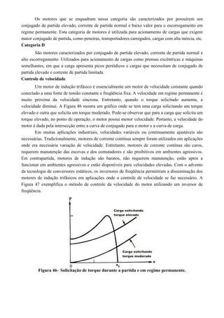 Os motores que se enquadram nessa categoria são caracterizados por possuírem um
conjugado de partida elevado, corrente de partida normal e baixo valor para o escorregamento em
regime permanente. Esta categoria de motores é utilizada para acionamento de cargas que exigem
maior conjugado de partida, como peneiras, transportadores carregados, cargas com alta inércia, etc.
Categoria D
São motores caracterizados por conjugado de partida elevado, corrente de partida normal e
alto escorregamento. Utilizados para acionamento de cargas como prensas excêntricas e máquinas
semelhantes, em que a carga apresenta picos periódicos e cargas que necessitam de conjugado de
partida elevado e corrente de partida limitada.
Controle de velocidade
Um motor de indução trifásico é essencialmente um motor de velocidade constante quando
conectado a uma fonte de tensão constante e freqüência fixa. A velocidade em regime permanente é
muito próxima da velocidade síncrona. Entretanto, quando o torque solicitado aumenta, a
velocidade diminui. A Figura 46 mostra um gráfico onde se tem uma carga solicitando um torque
elevado e outra que solicita um torque moderado. Pode-se observar que para a carga que solicita um
torque elevado, no ponto de operação, o motor possui menor velocidade. Portanto, a velocidade do
motor é dada pela intersecção entre a curva de conjugado para o motor e a curva de carga.
Em muitas aplicações industriais, velocidades variáveis ou continuamente ajustáveis são
necessárias. Tradicionalmente, motores de corrente contínua sempre foram utilizados em aplicações
onde era necessária variação de velocidade. Entretanto, motores de corrente contínua são caros,
requerem manutenção das escovas e dos comutadores e são proibitivos em ambientes agressivos.
Em contrapartida, motores de indução são baratos, não requerem manutenção, estão aptos a
funcionar em ambientes agressivos e estão disponíveis para velocidades elevadas. Com o advento
da tecnologia de conversores estáticos, os inversores de freqüência permitiram a disseminação dos
motores de indução trifásicos em aplicações onde o controle de velocidade se faz necessário. A
Figura 47 exemplifica o método de controle da velocidade do motor utilizando um inversor de
freqüência.
Figura 46– Solicitação de torque durante a partida e em regime permanente.
 