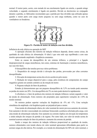 normal. O motor parte, assim, com metade de seu enrolamento ligado em estrela, e quando atinge
velocidade, o segundo enrolamento é ligado em paralelo. Devido ao decréscimo no conjugado
durante a partida, os fabricantes recomendam que a partida por fase dividida seja utilizada apenas
quando o motor parte com carga muito pequena ou sem carga nenhuma, como no caso de
ventiladores ou furadeiras.
Figura 51– Partida de motor de indução com fase dividida.
Influência da rede elétrica na operação do MIT
A operação eficiente dos motores de indução trifásicos depende, dentre outras coisas, da
qualidade da rede elétrica de alimentação. O ideal é que esta rede seja equilibrada e com suas
tensões apresentando amplitude e freqüência constantes.
Entre as causas do desequilíbrio de um sistema trifásico, a principal é a ligação
desproporcional de cargas monofásicas, tais como, sistemas de iluminação e motores monofásicos,
nas suas três fases.
O desequilíbrio das tensões provoca vários problemas:
1. Desperdício de energia devido à elevação das perdas, provocadas por altas correntes
desequilibradas.
2. Elevação da temperatura acima dos níveis aceitáveis pelo motor.
3. Redução do torque disponível para a carga, pela existência de componentes de campo
magnético girante em sentido contrário ao da rotação do motor.
4. Pequena redução do fator de potência.
Estudos já demonstraram que um pequeno desequilíbrio de 3,5% na tensão pode aumentar
as perdas do motor em 20%. Um desequilíbrio de 5% ou mais pode destruí-lo rapidamente.
A eficiência e o fator de potência dos motores de indução trifásicos variam segundo o valor
da tensão de alimentação. Estes motores são projetados para suportarem variações de ±10% da
tensão nominal.
Os motores podem suportar variações de freqüência de -5% até +3%. Uma variação
simultânea da amplitude e da freqüência pode ser prejudicial para o motor.
Uma tensão de alimentação abaixo do valor nominal do motor provoca aumento da corrente.
Este aumento é devido à necessidade em continuar fornecendo a potência solicitada pela carga, com
uma tensão de alimentação reduzida. Este aumento na corrente implica em elevação da temperatura
e ainda redução dos torques de partida e de regime. Por outro lado, um valor de tensão acima do
nominal acarreta redução do fator de potência e aumento da corrente de partida.
Sendo o torque dos motores de indução trifásicos proporcional ao quadrado da tensão,
motores alimentados com tensão abaixo do valor nominal apresentam dificuldades para partir ou
acionar cargas de alta inércia. Por exemplo, se a tensão de alimentação for 80% do valor nominal, o
 