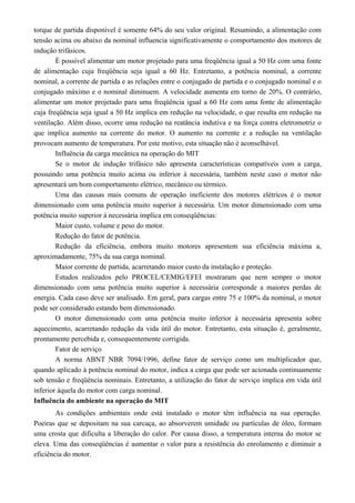 torque de partida disponível é somente 64% do seu valor original. Resumindo, a alimentação com
tensão acima ou abaixo da nominal influencia significativamente o comportamento dos motores de
indução trifásicos.
É possível alimentar um motor projetado para uma freqüência igual a 50 Hz com uma fonte
de alimentação cuja freqüência seja igual a 60 Hz. Entretanto, a potência nominal, a corrente
nominal, a corrente de partida e as relações entre o conjugado de partida e o conjugado nominal e o
conjugado máximo e o nominal diminuem. A velocidade aumenta em torno de 20%. O contrário,
alimentar um motor projetado para uma freqüência igual a 60 Hz com uma fonte de alimentação
cuja freqüência seja igual a 50 Hz implica em redução na velocidade, o que resulta em redução na
ventilação. Além disso, ocorre uma redução na reatância indutiva e na força contra eletromotriz o
que implica aumento na corrente do motor. O aumento na corrente e a redução na ventilação
provocam aumento de temperatura. Por este motivo, esta situação não é aconselhável.
Influência da carga mecânica na operação do MIT
Se o motor de indução trifásico não apresenta características compatíveis com a carga,
possuindo uma potência muito acima ou inferior à necessária, também neste caso o motor não
apresentará um bom comportamento elétrico, mecânico ou térmico.
Uma das causas mais comuns de operação ineficiente dos motores elétricos é o motor
dimensionado com uma potência muito superior à necessária. Um motor dimensionado com uma
potência muito superior à necessária implica em conseqüências:
Maior custo, volume e peso do motor.
Redução do fator de potência.
Redução da eficiência, embora muito motores apresentem sua eficiência máxima a,
aproximadamente, 75% da sua carga nominal.
Maior corrente de partida, acarretando maior custo da instalação e proteção.
Estudos realizados pelo PROCEL/CEMIG/EFEI mostraram que nem sempre o motor
dimensionado com uma potência muito superior à necessária corresponde a maiores perdas de
energia. Cada caso deve ser analisado. Em geral, para cargas entre 75 e 100% da nominal, o motor
pode ser considerado estando bem dimensionado.
O motor dimensionado com uma potência muito inferior à necessária apresenta sobre
aquecimento, acarretando redução da vida útil do motor. Entretanto, esta situação é, geralmente,
prontamente percebida e, consequentemente corrigida.
Fator de serviço
A norma ABNT NBR 7094/1996, define fator de serviço como um multiplicador que,
quando aplicado à potência nominal do motor, indica a carga que pode ser acionada continuamente
sob tensão e freqüência nominais. Entretanto, a utilização do fator de serviço implica em vida útil
inferior àquela do motor com carga nominal.
Influência do ambiente na operação do MIT
As condições ambientais onde está instalado o motor têm influência na sua operação.
Poeiras que se depositam na sua carcaça, ao absorverem umidade ou partículas de óleo, formam
uma crosta que dificulta a liberação do calor. Por causa disso, a temperatura interna do motor se
eleva. Uma das conseqüências é aumentar o valor para a resistência do enrolamento e diminuir a
eficiência do motor.
 