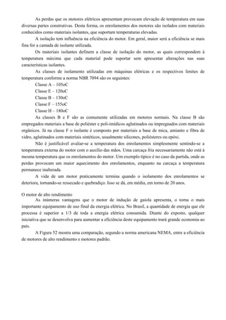 As perdas que os motores elétricos apresentam provocam elevação de temperatura em suas
diversas partes construtivas. Desta forma, os enrolamentos dos motores são isolados com materiais
conhecidos como materiais isolantes, que suportam temperaturas elevadas.
A isolação tem influência na eficiência do motor. Em geral, maior será a eficiência se mais
fina for a camada de isolante utilizada.
Os materiais isolantes definem a classe de isolação do motor, as quais correspondem à
temperatura máxima que cada material pode suportar sem apresentar alterações nas suas
características isolantes.
As classes de isolamento utilizadas em máquinas elétricas e os respectivos limites de
temperatura conforme a norma NBR 7094 são os seguintes:
Classe A – 105oC
Classe E – 120oC
Classe B – 130oC
Classe F – 155oC
Classe H – 180oC
As classes B e F são as comumente utilizadas em motores normais. Na classe B são
empregados materiais a base de poliéster e poli-imídicos aglutinados ou impregnados com materiais
orgânicos. Já na classe F o isolante é composto por materiais a base de mica, amianto e fibra de
vidro, aglutinados com materiais sintéticos, usualmente silicones, poliésteres ou epóxi.
Não é justificável avaliar-se a temperatura dos enrolamentos simplesmente sentindo-se a
temperatura externa do motor com o auxílio das mãos. Uma carcaça fria necessariamente não está à
mesma temperatura que os enrolamentos do motor. Um exemplo típico é no caso da partida, onde as
perdas provocam um maior aquecimento dos enrolamentos, enquanto na carcaça a temperatura
permanece inalterada.
A vida de um motor praticamente termina quando o isolamento dos enrolamentos se
deteriora, tornando-se ressecado e quebradiço. Isso se dá, em média, em torno de 20 anos.
O motor de alto rendimento
As inúmeras vantagens que o motor de indução de gaiola apresenta, o torna o mais
importante equipamento de uso final da energia elétrica. No Brasil, a quantidade de energia que ele
processa é superior a 1/3 de toda a energia elétrica consumida. Diante do exposto, qualquer
iniciativa que se desenvolva para aumentar a eficiência deste equipamento trará grande economia ao
país.
A Figura 52 mostra uma comparação, segundo a norma americana NEMA, entre a eficiência
de motores de alto rendimento e motores padrão.
 