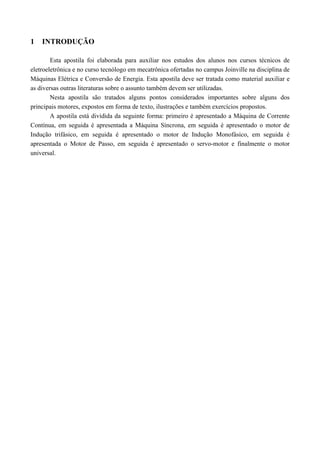 1 INTRODUÇÃO
Esta apostila foi elaborada para auxiliar nos estudos dos alunos nos cursos técnicos de
eletroeletrônica e no curso tecnólogo em mecatrônica ofertadas no campus Joinville na disciplina de
Máquinas Elétrica e Conversão de Energia. Esta apostila deve ser tratada como material auxiliar e
as diversas outras literaturas sobre o assunto também devem ser utilizadas.
Nesta apostila são tratados alguns pontos considerados importantes sobre alguns dos
principais motores, expostos em forma de texto, ilustrações e também exercícios propostos.
A apostila está dividida da seguinte forma: primeiro é apresentado a Máquina de Corrente
Contínua, em seguida é apresentada a Máquina Síncrona, em seguida é apresentado o motor de
Indução trifásico, em seguida é apresentado o motor de Indução Monofásico, em seguida é
apresentada o Motor de Passo, em seguida é apresentado o servo-motor e finalmente o motor
universal.
 