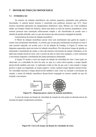 7 MOTOR DE INDUÇÃO MONOFÁSICO
7.1 INTRODUÇÃO
Os motores de indução monofásicos são motores pequenos, projetados para potências
fracionadas. A maioria desses motores é construída com potências menores que 1CV. Esses
motores encontram aplicações em equipamentos domésticos, lojas, fábricas, etc. Uma residência
média, nos Estados Unidos da América, utiliza uma dúzia ou mais de motores monofásicos. Esses
motores possuem uma construção relativamente simples e são classificados de acordo com o
método de partida utilizado, uma vez que são motores que não possuem conjugado de partida.
Características do motor de indução monofásico
O Motor de indução monofásico possui rotor com enrolamento tipo gaiola de esquilo e
estator com enrolamento distribuído. A corrente que circula pelo enrolamento localizado no rotor é
uma corrente induzida, em acordo com a lei da indução de Faraday. A Figura 53 mostra um
diagrama esquemático para um motor de indução monofásico. Por não possuir torque de partida, se
alimentado o enrolamento do estator, o rotor não iniciará o movimento de rotação. Entretanto, se for
dada uma rotação inicial no rotor, com o auxilio da mão ou outro meio qualquer, o rotor continuará
o movimento enquanto o enrolamento do estator permanecer alimentado.
A Figura 53 mostra a curva de torque em função da velocidade do rotor. Como pode ser
observado, se a velocidade do rotor for nula, ou seja, se o rotor estiver parado, o torque líquido
desenvolvido também será nulo. A explicação reside no fato de que com o rotor parado o torque
positivo é igual, em magnitude, ao torque negativo. Assim, nenhum torque líquido é desenvolvido.
Na velocidade síncrona o torque desenvolvido também é nulo. Uma vez iniciado o movimento de
rotação, o motor de indução monofásico desenvolverá conjugado no mesmo sentido em que foi
iniciado o movimento.
Figura 53 – Diagrama para o motor de indução monofásico.
A curva de torque em função da velocidade de rotação do rotor pode ser alterada através da
inserção de alguns componentes auxiliares.
Figura 54– Curva de torque em função da velocidade do rotor.
 
